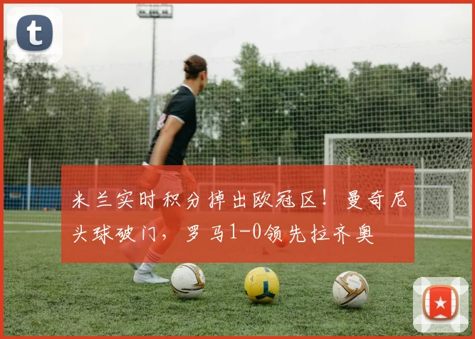 米兰实时积分掉出欧冠区！曼奇尼头球破门，罗马1-0领先拉齐奥